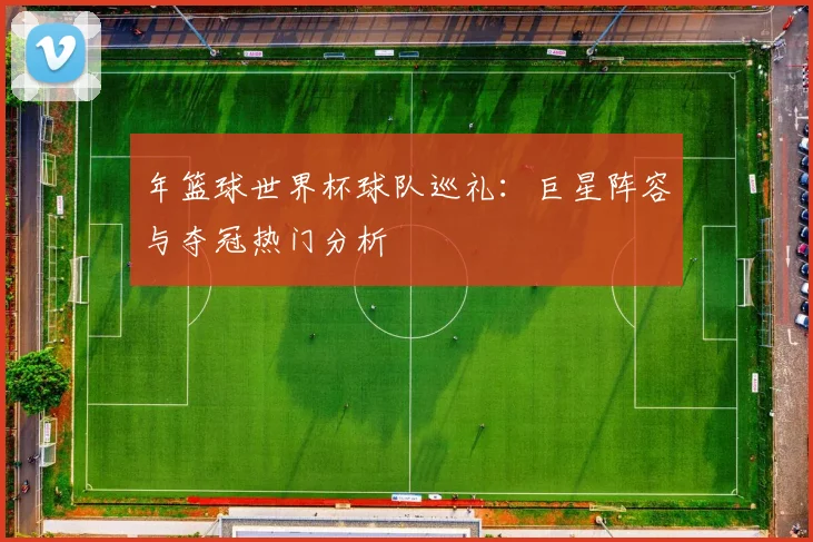 年篮球世界杯球队巡礼:巨星阵容与夺冠热门分析