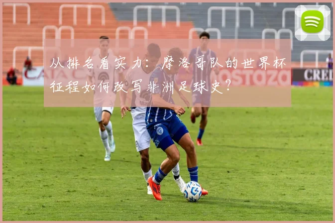 从排名看实力：摩洛哥队的世界杯征程如何改写非洲足球史？