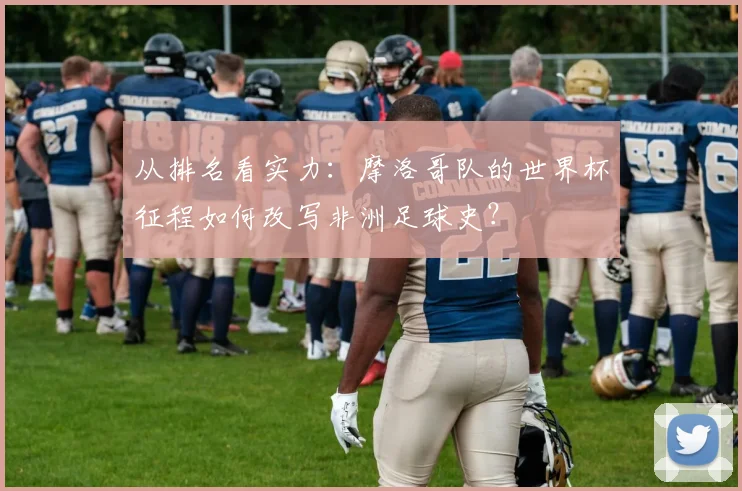 从排名看实力：摩洛哥队的世界杯征程如何改写非洲足球史？