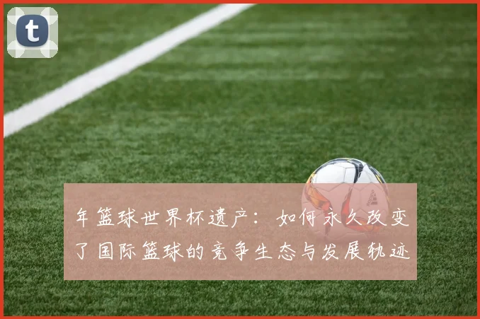 年篮球世界杯遗产：如何永久改变了国际篮球的竞争生态与发展轨迹