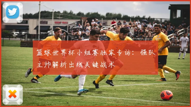 篮球世界杯小组赛独家专访:强队主帅解析出线关键战术