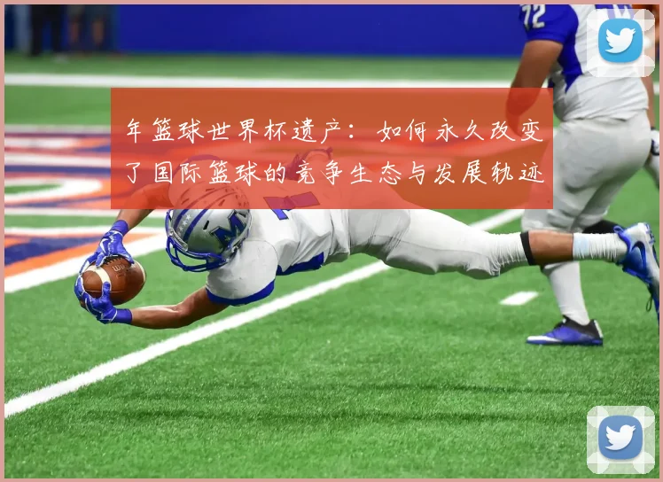 年篮球世界杯遗产：如何永久改变了国际篮球的竞争生态与发展轨迹