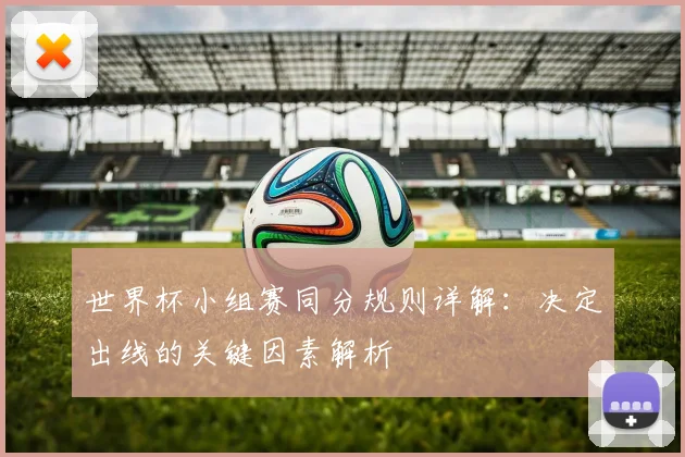 世界杯小组赛同分规则详解：决定出线的关键因素解析