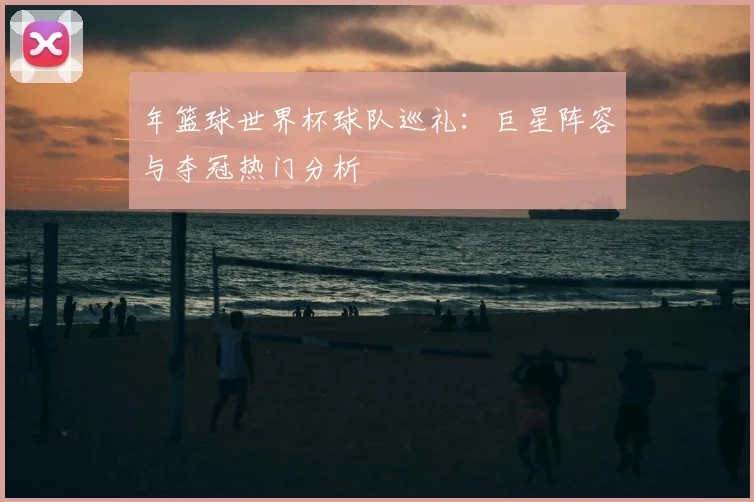 年篮球世界杯球队巡礼:巨星阵容与夺冠热门分析