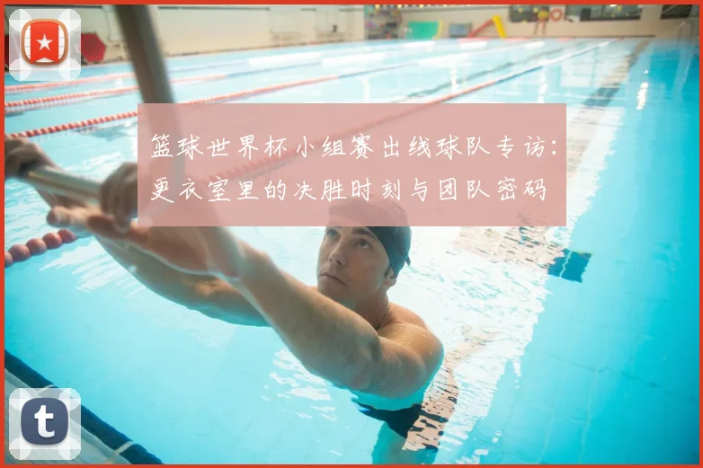 篮球世界杯小组赛出线球队专访:更衣室里的决胜时刻与团队密码