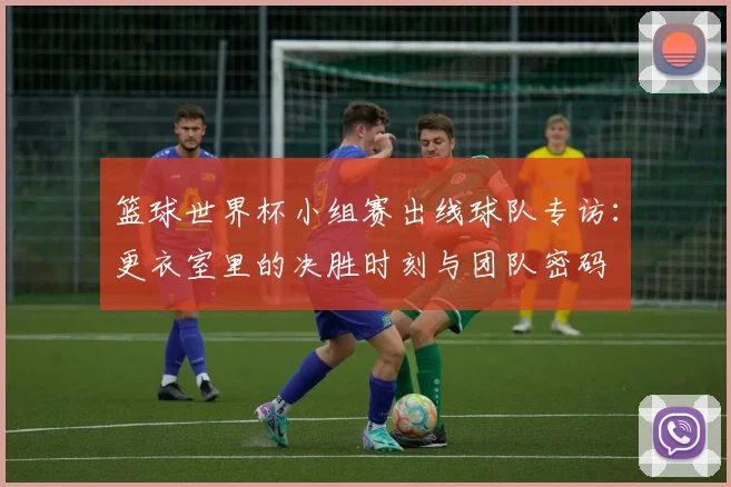 篮球世界杯小组赛出线球队专访:更衣室里的决胜时刻与团队密码