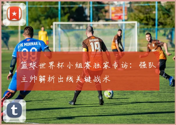 篮球世界杯小组赛独家专访:强队主帅解析出线关键战术