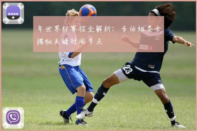 年世界杯赛程全解析：专访组委会揭秘关键时间节点