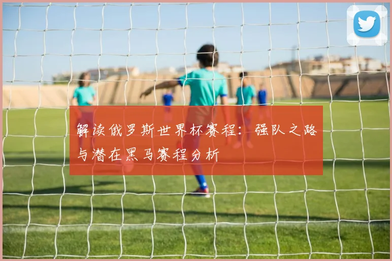 解读俄罗斯世界杯赛程：强队之路与潜在黑马赛程分析