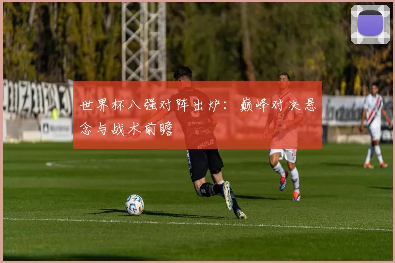 世界杯八强对阵出炉：巅峰对决悬念与战术前瞻